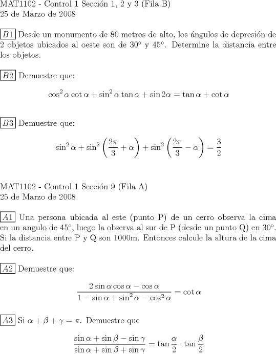 TEX: $\\$<br />MAT1102 - Control 1 Seccin 1, 2 y 3 (Fila B) \\<br />25 de Marzo de 2008 \\<br />$ $ \\<br />$\boxed{B1}$ Desde un monumento de 80 metros de alto, los ngulos de depresin de 2 objetos ubicados al oeste son de 30 y 45. Determine la distancia entre los objetos.\\<br />\\<br />$\boxed{B2}$ Demuestre que: \begin{equation*}\begin{aligned}<br />\cos^2{\alpha}\cot{\alpha}+\sin^2{\alpha}\tan{\alpha}+\sin{2\alpha}=\tan{\alpha}+\cot{\alpha}\\<br />\end{aligned}\end{equation*}<br />\\<br />$\boxed{B3}$ Demuestre que: \begin{equation*}\begin{aligned}<br />\sin^2{\alpha}+\sin^2{\left(\frac{2\pi}{3}+\alpha\right)}+\sin^2{\left(\frac{2\pi}{3}-\alpha\right)}=\dfrac{3}{2}\\<br />\end{aligned}\end{equation*}<br />\\<br />\\<br />MAT1102 - Control 1 Seccin 9 (Fila A)\\<br />25 de Marzo de 2008 \\<br />\\<br />$\boxed{A1}$ Una persona ubicada al este (punto P) de un cerro observa la cima en un angulo de 45, luego la observa al sur de P (desde un punto Q) en 30. Si la distancia entre P y Q son 1000m. Entonces calcule la altura de la cima del cerro.\\<br />\\<br />$\boxed{A2}$ Demuestre que:\begin{equation*}\begin{aligned}<br />\dfrac{2\sin{\alpha}\cos{\alpha}-\cos{\alpha}}{1-\sin{\alpha}+\sin^2{\alpha}-\cos^2{\alpha}}=\cot{\alpha}\\<br />\end{aligned}\end{equation*}<br />\\<br />$\boxed{A3}$ Si $\alpha+\beta+\gamma=\pi$. Demuestre que \begin{equation*}\begin{aligned}<br />\dfrac{\sin{\alpha}+\sin{\beta}-\sin{\gamma}}{\sin{\alpha}+\sin{\beta}+\sin{\gamma}}=\tan{\frac{\alpha}{2}}\cdot\tan{\frac{\beta}{2}}\\<br />\end{aligned}\end{equation*}<br /> 