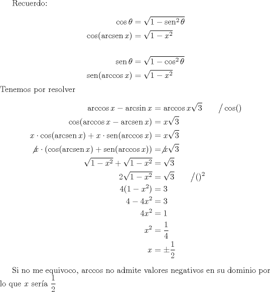 TEX: Recuerdo: \\<br />\begin{equation*}<br />\begin{aligned}<br />\cos \theta &= \sqrt{1-\operatorname{sen}^2 \theta }\\<br />\cos (\operatorname{arcsen} x) &= \sqrt{1-x^2}\\<br />\\<br />\operatorname{sen} \theta &= \sqrt{1-\cos^2 \theta }\\<br />\operatorname{sen} (\arccos x) &= \sqrt{1-x^2}<br />\end{aligned}<br />\end{equation*}<br />Tenemos por resolver <br />\begin{equation*}<br />\begin{aligned}<br />\arccos{x} - \arcsin{x} &= \arccos{x\sqrt{3}} \qquad \big/ \cos ( )\\<br />\cos (\arccos x - \operatorname{arcsen} x) &= x\sqrt 3\\<br />x\cdot \cos (\operatorname{arcsen} x) + x\cdot \operatorname{sen} (\arccos x) &= x\sqrt 3\\<br />\not x \cdot (\cos (\operatorname{arcsen} x) + \operatorname{sen} (\arccos x)) &= \not x \sqrt 3\\<br />\sqrt{1-x^2} + \sqrt{1-x^2} &= \sqrt 3\\<br />2\sqrt{1-x^2} &= \sqrt 3 \qquad \big/ ( )^2 \\<br />4(1-x^2) &= 3\\<br />4-4x^2 &= 3\\<br />4x^2 &= 1\\<br />x^2 &= \dfrac14 \\<br />x &= \pm \dfrac12<br />\end{aligned}<br />\end{equation*}<br /><br />Si no me equivoco, $\arccos$ no admite valores negativos en su dominio por lo que $x$ sera $\dfrac12$
