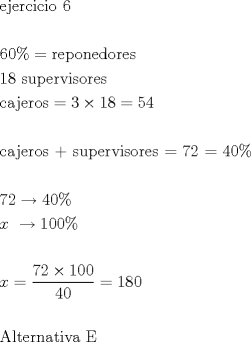 TEX: \[<br />\begin{gathered}<br />  {\text{ejercicio 6}} \hfill \\<br />   \hfill \\<br />  60\%  = {\text{reponedores }} \hfill \\<br />  {\text{18 supervisores }} \hfill \\<br />  {\text{cajeros}} = 3 \times 18 = 54 \hfill \\<br />   \hfill \\<br />  {\text{cajeros + supervisores = 72 = }}40\%  \hfill \\<br />   \hfill \\<br />  72 \to 40\%  \hfill \\<br />  x{\text{ }} \to 100\%  \hfill \\<br />   \hfill \\<br />  x = \dfrac{{72 \times 100}}<br />{{40}} = 180 \hfill \\<br />   \hfill \\<br />  {\text{Alternativa E}} \hfill \\ <br />\end{gathered} <br />\]