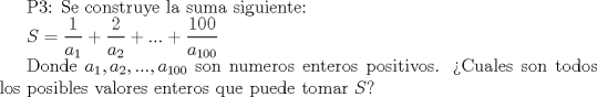 TEX: P3: Se construye la suma siguiente:<br /><br />$S=\dfrac {1}{a_1}+\dfrac{2}{a_2}+...+\dfrac{100}{a_{100}}$<br /><br />Donde $a_1, a_2,..., a_{100}$ son numeros enteros positivos. Cuales son todos los posibles valores enteros que puede tomar $S$?