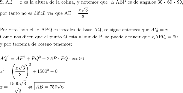 TEX: \[<br />\begin{gathered}<br />  {\text{Si AB = }}x{\text{ es la altura de la colina}}{\text{, y notemos que }}\vartriangle {\text{ABP es de angulos 30 - 60 - 90}}{\text{, }} \hfill \\<br />  {\text{por tanto no es dificil ver que AE}} = \frac{{x\sqrt 3 }}<br />{3} \hfill \\<br />   \hfill \\<br />  {\text{Por otro lado el }}\vartriangle {\text{APQ es isoceles de base AQ}}{\text{, se sigue entonces que }}AQ = x \hfill \\<br />  {\text{Como nos dicen que el punto Q esta al sur de P}}{\text{,  se puede deducir que }}\sphericalangle {\text{APQ = 90}} \hfill \\<br />  {\text{y por teorema de coseno tenemos:}} \hfill \\<br />   \hfill \\<br />  AQ^2  = AP^2  + PQ^2  - 2AP \cdot PQ \cdot \cos 90 \hfill \\<br />  x^2  = \left( {\frac{{x\sqrt 3 }}<br />{3}} \right)^2  + 1500^2  - 0 \hfill \\<br />  x = \frac{{1500\sqrt 3 }}<br />{{\sqrt 2 }} \Leftrightarrow \boxed{AB = 750\sqrt 6 } \hfill \\<br />   \hfill \\ <br />\end{gathered} <br />\]<br />