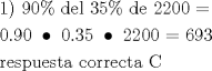 TEX: \[<br />\begin{gathered}<br />  1){\text{ }}90\% {\text{ del 35\%  de 2200  = }} \hfill \\<br />  {\text{0}}{\text{.90 }} \bullet {\text{ 0}}{\text{.35 }} \bullet {\text{ 2200 =  693}} \hfill \\<br />  {\text{respuesta correcta C}} \hfill \\ <br />\end{gathered} <br />\]<br />