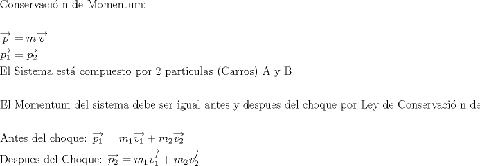 TEX: \[<br />\begin{gathered}<br />  {\text{Conservaci\'o n de Momentum:}} \hfill \\<br />   \hfill \\<br />  \overrightarrow p  = m\overrightarrow v  \hfill \\<br />  \overrightarrow {p_1 }  = \overrightarrow {p_2 }  \hfill \\<br />  {\text{El Sistema est\'a  compuesto por 2 particulas (Carros) A y B}} \hfill \\<br />   \hfill \\<br />  {\text{El Momentum del sistema debe ser igual antes y despues del choque por Ley de Conservaci\'o n de Momentum Lineal}} \hfill \\<br />   \hfill \\<br />  {\text{Antes del choque: }}\overrightarrow {p_1 }  = m_1 \overrightarrow {v_1 }  + m_2 \overrightarrow {v_2 }  \hfill \\<br />  {\text{Despues del Choque: }}\overrightarrow {p_2 }  = m_1 \overrightarrow {v_1 '}  + m_2 \overrightarrow {v_2 '}  \hfill \\ <br />\end{gathered} <br />\]<br />
