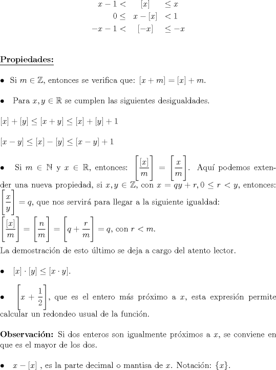 TEX: \noindent \begin{eqnarray*}<br />x-1<&[x]&\le x\\<br />0\le & x-[x]&<1\\<br />-x-1<&[-x]&\le -x\\<br />\end{eqnarray*}<br />{\textbf{\underline{Propiedades:}}}\\<br />\hfill\\<br />$\bullet$ \hspace{1.5mm}Si $m\in \mathbb{Z},$ entonces se verifica que: $[x+m]=[x]+m$.\\<br />\hfill\\<br />$\bullet$ \hspace{1.5mm} Para $x,y\in \mathbb{R}$ se cumplen las siguientes desigualdades.\\<br />\hfill\\<br />$[x]+[y]\le [x+y]\le [x]+[y]+1$\\<br />\hfill\\<br />$[x-y]\le [x]-[y]\le [x-y]+1$\\<br />\hfill\\<br />$\bullet$ \hspace{1.5mm} Si $m\in \mathbb{N}$ y $x\in \mathbb{R},$ entonces: $\Bigg[ \dfrac{[x]}{m} \Bigg ]=\Bigg[ \dfrac xm \Bigg]$. Aqu podemos extender una nueva propiedad, si $x,y \in \mathbb{Z},$ con $x=qy+r, 0\le r<y,$ entonces: $\Bigg[ \dfrac{x}{y}\Bigg]=q,$ que nos servir para llegar a la siguiente igualdad:\\<br />\hfill\\<br />$\Bigg[\dfrac{[x]}{m}\Bigg]=\Bigg[\dfrac nm\Bigg]=\Bigg[q+\dfrac rm\Bigg]=q,$ con $r<m.$\\<br />\hfill\\<br />La demostracin de esto ltimo se deja a cargo del atento lector.\\<br />\hfill\\<br />$\bullet$ \hspace{1.5mm} $[x]\cdot [y]\le [x\cdot y]$.\\<br />\hfill\\<br />$\bullet$ \hspace{1.5mm} $\Bigg[x+\dfrac 12 \Bigg],$ que es el entero ms prximo a $x$, esta expresin permite calcular un redondeo usual de la funcin.\\<br />\hfill\\<br />{\textbf{Observacin:}} Si dos enteros son igualmente prximos a $x$, se conviene en que es el mayor de los dos.\\<br />\hfill\\<br />$\bullet$ \hspace{1.5mm} $x-[x]$ , es la parte decimal o mantisa de $x$. Notacin: $\{x\}.$\\<br />