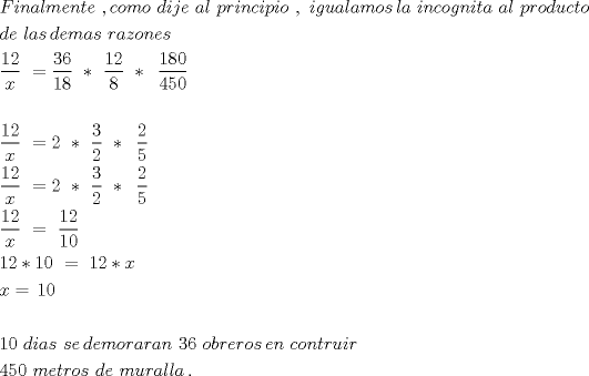 TEX: \[<br />\begin{gathered}<br />  Finalmente\,\,,como\,\,dije\,\,al\,\,principio\,\,,\,\,igualamos\,la\,\,incognita\,\,al\,\,producto\, \hfill \\<br />  de\,\,las\,demas\,\,razones \hfill \\<br />  \frac{{12}}<br />{x}\,\, = \frac{{36}}<br />{{18}}\,\,*\,\,\frac{{12}}<br />{8}\,\,*\,\,\,\frac{{180}}<br />{{450}}\,\, \hfill \\<br />   \hfill \\<br />  \frac{{12}}<br />{x}\,\, = 2\,\,*\,\,\frac{3}<br />{2}\,\,*\,\,\,\frac{2}<br />{5}\,\, \hfill \\<br />  \frac{{12}}<br />{x}\,\, = 2\,\,*\,\,\frac{3}<br />{2}\,\,*\,\,\,\frac{2}<br />{5}\,\, \hfill \\<br />  \frac{{12}}<br />{x}\,\, = \,\,\frac{{12}}<br />{{10}} \hfill \\<br />  12*10\,\, = \,\,12*x \hfill \\<br />  x = \,10\,\, \hfill \\<br />   \hfill \\<br />  10\,\,dias\,\,se\,demoraran\,\,36\,\,obreros\,en\,\,contruir\,\, \hfill \\<br />  450\,\,metros\,\,de\,\,muralla\,. \hfill \\<br />   \hfill \\ <br />\end{gathered} <br />\]<br />