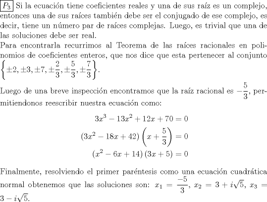 TEX: \noindent \boxed{P_3} Si la ecuacin tiene coeficientes reales y una de sus raz es un complejo, entonces una de sus races tambin debe ser el conjugado de ese complejo, es decir, tiene un nmero par de races complejas. Luego, es trivial que una de las soluciones debe ser real. \\<br />Para encontrarla recurrimos al Teorema de las races racionales en polinomios de coeficientes enteros, que nos dice que esta pertenecer al conjunto $\left\{\pm 2, \pm 3, \pm 7, \pm \dfrac{2}{3},\pm \dfrac{5}{3} ,\pm \dfrac{7}{3}\right\}$.\\<br />\\<br />Luego de una breve inspeccin encontramos que la raz racional es $-\dfrac{5}{3}$, permitiendonos reescribir nuestra ecuacin como:<br />\begin{equation*}\begin{aligned}<br />3x^3-13x^2+12x+70&=0\\<br />(3x^2-18x+42)\left(x+\dfrac{5}{3}\right)&=0\\<br />(x^2-6x+14)\left(3x+5\right)&=0\\<br />\end{aligned}\end{equation*}<br />Finalmente, resolviendo el primer parntesis como una ecuacin cuadrtica normal obtenemos que las soluciones son:<br />$x_1=\dfrac{-5}{3},$ $x_2=3+i\sqrt{5},$ $x_3=3-i\sqrt{5}$.