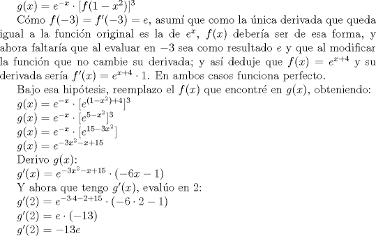 TEX: $g(x)=e^{-x} \cdot [f(1-x^{2})]^{3}$<br /><br />Cmo $f(-3)=f'(-3)=e$, asum que como la nica derivada que queda igual a la funcin original es la de $e^x$, $f(x)$ debera ser de esa forma, y ahora faltara que al evaluar en $-3$ sea como resultado $e$ y que al modificar la funcin que no cambie su derivada; y as deduje que $f(x)=e^{x+4}$ y su derivada sera $f'(x)=e^{x+4} \cdot 1$. En ambos casos funciona perfecto.<br /><br />Bajo esa hiptesis, reemplazo el $f(x)$ que encontr en $g(x)$, obteniendo:<br /><br />$g(x)=e^{-x} \cdot [e^{(1-x^{2})+4}]^{3}$<br /><br />$g(x)=e^{-x} \cdot [e^{5-x^{2}}]^{3}$<br /><br />$g(x)=e^{-x} \cdot [e^{15-3x^{2}}]$<br /><br />$g(x)=e^{-3x^{2}-x+15}$<br /><br />Derivo $g(x)$:<br /><br />$g'(x)=e^{-3x^{2}-x+15} \cdot (-6x-1)$<br /><br />Y ahora que tengo $g'(x)$, evalo en 2:<br /><br />$g'(2)=e^{-3\cdot4-2+15} \cdot (-6\cdot2-1)$<br /><br />$g'(2)=e \cdot (-13)$<br /><br />$g'(2)= -13e$<br /><br /> 
