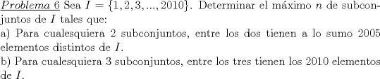 TEX: \noindent\underline{$Problema\ 6$} Sea $I=\{1,2,3,...,2010\}$. Determinar el m\'aximo $n$ de subconjuntos de $I$ tales que:\\<br />a) Para cualesquiera 2 subconjuntos, entre los dos tienen a lo sumo 2005 elementos distintos de $I$.\\<br />b) Para cualesquiera 3 subconjuntos, entre los tres tienen los 2010 elementos de $I$.