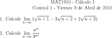 TEX: \begin{center}<br />MAT1610 - C�lculo I\\<br />Control 1 - Viernes 9 de Abril de 2010\end{center}<br />\begin{enumerate}<br />\item Calcule $\displaystyle\lim_{n\to\infty}{(\sqrt{n+1}-3\sqrt{n+2}+2\sqrt{n+3})}$<br />\item Calcule $\displaystyle\lim_{n\to\infty}{\frac{n^n}{3^{n^2}}}$<br />\end{enumerate}