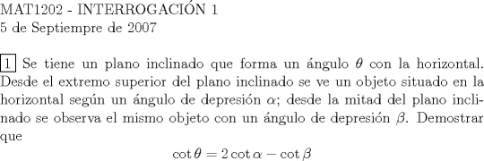 TEX: <br />$ $ \\<br />MAT1202 - INTERROGACI\'ON 1 \\<br />5 de Septiempre de 2007 \\<br />$ $ \\<br />$\boxed{1}$ Se tiene un plano inclinado que forma un \'angulo $\theta$ con la horizontal. Desde el extremo superior del plano inclinado se ve un objeto situado en la horizontal seg\'un un \'angulo de depresi\'on $\alpha$; desde la mitad del plano inclinado se observa el mismo objeto con un \'angulo de depresi\'on $\beta$. Demostrar que<br />$$\cot{\theta} = 2\cot{\alpha} - \cot{\beta}$$ \\<br />$ $ \\<br />