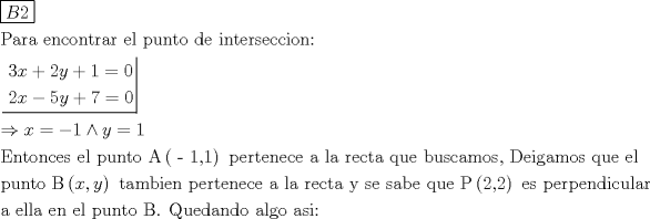 TEX: \[<br />\begin{gathered}<br />  \boxed{B2} \hfill \\<br />  {\text{Para encontrar el punto de interseccion:}} \hfill \\<br />  \left. {\underline {\, <br /> \begin{gathered}<br />  3x + 2y + 1 = 0 \hfill \\<br />  2x - 5y + 7 = 0 \hfill \\ <br />\end{gathered}  \,}}\! \right|  \hfill \\<br />   \Rightarrow x =  - 1 \wedge y = 1 \hfill \\<br />  {\text{Entonces el punto A}}\left( {{\text{ - 1}}{\text{,1}}} \right){\text{ pertenece a la recta que buscamos}}{\text{, Deigamos que el}} \hfill \\<br />  {\text{punto B}}\left( {x,y} \right){\text{ tambien pertenece a la recta y se sabe que P}}\left( {{\text{2}}{\text{,2}}} \right){\text{ es perpendicular}} \hfill \\<br />  {\text{a ella en el punto B}}{\text{. Quedando algo asi:}} \hfill \\ <br />\end{gathered} <br />\]<br />