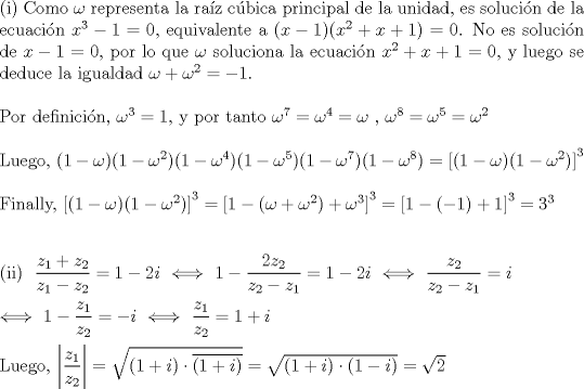 TEX: \noindent (i) Como $\omega $ representa la raz cbica principal de la unidad, es soluci\'on de la ecuacin $x^3-1=0$, equivalente a $(x-1)(x^2+x+1)=0$. No es soluci\'on de $x-1=0$, por lo que $\omega $ soluciona la ecuaci\'on $x^2+x+1=0$, y luego se deduce la igualdad $\omega +\omega ^2=-1$.\\<br />\\<br />Por definici\'on, $\omega ^3=1$, y por tanto $\omega ^7=\omega ^4=\omega $ , $\omega ^8=\omega ^5=\omega ^2$\\<br />\\<br />Luego, $(1-\omega )(1-\omega ^2)(1-\omega ^4)(1-\omega ^5)(1-\omega ^7)(1-\omega ^8)=\left[(1-\omega )(1-\omega ^2)\right]^3$\\<br />\\<br />Finally, $\left[(1-\omega )(1-\omega ^2)\right]^3=\left[1-(\omega +\omega ^2)+\omega ^3\right]^3=\left[1-(-1)+1\right]^3=3^3$\\<br />\\<br />\\<br />(ii) $\ \dfrac{z_1+z_2}{z_1-z_2}=1-2i\ \Longleftrightarrow \ 1-\dfrac{2z_2}{z_2-z_1}=1-2i\ \Longleftrightarrow \ \dfrac{z_2}{z_2-z_1}=i$\\<br />\\<br />$\Longleftrightarrow \ 1-\dfrac{z_1}{z_2}=-i\ \Longleftrightarrow \ \dfrac{z_1}{z_2}=1+i$\\<br />\\<br />Luego, $\left|\dfrac{z_1}{z_2}\right|=\sqrt{(1+i)\cdot \overline{(1+i)}}=\sqrt{(1+i)\cdot (1-i)}=\sqrt{2}$
