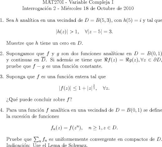 TEX: \begin{center}MAT270I - Variable Compleja I\\<br />Interrogacin 2 - Mircoles 18 de Octubre de 2010\end{center}<br />\begin{enumerate}<br />\item Sea $h$ analtica en una vecindad de $D=B(5,3)$, con $h(5)=i$ y tal que <br />\[|h(z)|>1,\quad \forall |z-5|=3.\]<br />Muestre que $h$ tiene un cero en $D$.<br />\item Supongamos que $f$ y $g$ son dos funciones analticas en $D=B(0,1)$ y continuas en $\overline D$. Si adems se tiene que $\Re f(z)=\Re g(z),\forall z\in\partial D$, pruebe que $f-g$ es una funcin constante.<br />\item Suponga que $f$ es una funcin entera tal que <br />\[|f(z)|\le 1+|z|^{\frac 32},\quad\forall z.\]<br />Qu puede concluir sobre $f$?<br />\item Para una funcin $f$ analtica en una vecindad de $D=B(0,1)$ se define la sucesin de funciones<br />\[f_n(z)=f(z^n),\quad n\ge 1,z\in D.\]<br />Pruebe que $\sum_nf_n$ es uniformemente convergente en compactos de $D$. Indicacin: Use el Lema de Schwarz.<br />\end{enumerate}<br />