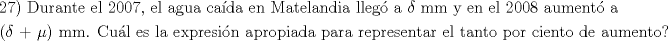 TEX: \[<br />\begin{gathered}<br />  {\text{27) Durante el 2007}}{\text{, el agua caída en Matelandia lleg\'o  a }}\delta {\text{ mm y en el 2008 aument\'o  a }} \hfill \\<br />  {\text{(}}\delta {\text{ + }}\mu {\text{) mm}}{\text{. Cuál es la expresión apropiada para representar el tanto por ciento de aumento?}} \hfill \\ <br />\end{gathered} <br />\]<br />