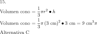 TEX: \[<br />\begin{gathered}<br />  15. \hfill \\<br />  {\text{Volumen cono = }}\frac{{\text{1}}}<br />{{\text{3}}}\pi r^2  \bullet h \hfill \\<br />  {\text{Volumen cono = }}\frac{{\text{1}}}<br />{{\text{3}}}\pi \left( {3{\text{ cm}}} \right)^2  \bullet 3{\text{ cm}} = 9{\text{ cm}}^{\text{3}} \pi  \hfill \\<br />  {\text{Alternativa C}} \hfill \\ <br />\end{gathered} <br />\]