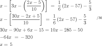 TEX: <br />\[<br />\begin{gathered}<br />  x - \left[ {3x - \left( {\frac{{2x - 5}}<br />{{10}}} \right)} \right]\,\, = \,\,\frac{1}<br />{6}\left( {2x - 57} \right) - \frac{5}<br />{3} \hfill \\<br />  x - \left[ {\frac{{30x - 2x + 5}}<br />{{10}}} \right]\,\, = \,\,\frac{1}<br />{6}\left( {2x - 57} \right) - \frac{5}<br />{3}\,\,\,\,\,\,\,\,\,\,\,\,^{/30}  \hfill \\<br />  30x - 90x + 6x - 15 = 10x - 285 - 50 \hfill \\<br />   - 64x\,\, = \, - \,320 \hfill \\<br />  x = \,5 \hfill \\ <br />\end{gathered} <br />\]<br />