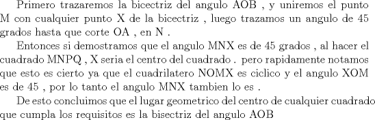 TEX:  Primero trazaremos la bicectriz del angulo AOB , y uniremos el punto M con cualquier punto X de la bicectriz  , luego trazamos  un angulo de 45 grados hasta que corte OA  , en N .<br /><br />        Entonces si demostramos que el angulo MNX  es de 45 grados , al hacer el cuadrado MNPQ   , X seria el centro del cuadrado .   pero rapidamente notamos que esto es cierto ya que el cuadrilatero NOMX es ciclico  y el angulo XOM es de 45 , por lo tanto el angulo MNX tambien lo es .  <br /><br /><br />        De esto concluimos que el lugar geometrico del centro de cualquier cuadrado que cumpla los requisitos es la bisectriz del angulo AOB  <!--SPOILER DIV--></div><!--SPOILER DIV-->