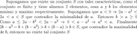 TEX: Supongamos que existe un conjunto $S$ con tales caracteristicas, como el conjunto es finito y tiene almenos 2 elementos, sean $a$ y $b$ los elementos minimo y maximo respectivamente.<br />Supongamos que $a<0 \Rightarrow 2a-a^2<2a<a \in S$ que contradice la minimalidad de $a$. Entonces $b>a\ge 0$<br />Como $a\le 2a-b^2 <2a-a^2\Rightarrow 0<a-a^2\Rightarrow a^2<a$. Finalmente $2b-a^2=b+(b-a^2)>b+(b-a)>b\in S$, que contradice la maximalidad de $b$, entonces no existe tal conjunto $S$