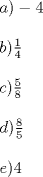 TEX: % MathType!MTEF!2!1!+-<br />% feaafiart1ev1aaatCvAUfeBSjuyZL2yd9gzLbvyNv2CaerbuLwBLn<br />% hiov2DGi1BTfMBaeXatLxBI9gBaerbd9wDYLwzYbItLDharqqtubsr<br />% 4rNCHbGeaGqiVu0Je9sqqrpepC0xbbL8F4rqqrFfpeea0xe9Lq-Jc9<br />% vqaqpepm0xbba9pwe9Q8fs0-yqaqpepae9pg0FirpepeKkFr0xfr-x<br />% fr-xb9adbaqaaeGaciGaaiaabeqaamaabaabaaGceaqabeaacaWGHb<br />% GaaiykaiabgkHiTiaaisdaaeaaaeaacaWGIbGaaiykamaalaaabaGa<br />% aGymaaqaaiaaisdaaaaabaaabaGaam4yaiaacMcadaWcaaqaaiaaiw<br />% daaeaacaaI4aaaaaqaaaqaaiaadsgacaGGPaWaaSaaaeaacaaI4aaa<br />% baGaaGynaaaaaeaaaeaacaWGLbGaaiykaiaaisdaaaaa!44F8!<br />\[<br />\begin{array}{l}<br /> a) - 4 \\ <br />  \\ <br /> b)\frac{1}{4} \\ <br />  \\ <br /> c)\frac{5}{8} \\ <br />  \\ <br /> d)\frac{8}{5} \\ <br />  \\ <br /> e)4 \\ <br /> \end{array}<br />\]<br />