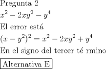 TEX: \[<br />\begin{gathered}<br />  {\text{Pregunta 2}} \hfill \\<br />  x^2  - 2xy^2  - y^4  \hfill \\<br />  {\text{El error est\'a  }} \hfill \\<br />  (x - y^2 )^2  = x^2  - 2xy^2  + y^4  \hfill \\<br />  {\text{En el signo del tercer t\'e rmino}} \hfill \\<br />  \boxed{{\text{Alternativa E}}} \hfill \\<br />\end{gathered}<br />\]