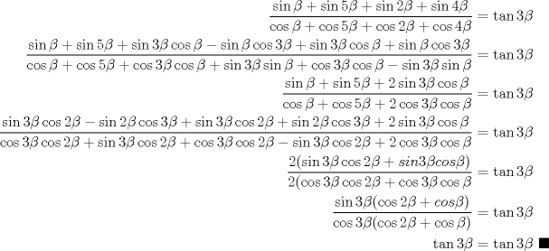 TEX: \begin{equation*}\begin{aligned}<br />\dfrac{\sin{\beta}+\sin{5\beta}+\sin{2\beta}+\sin{4\beta}}{\cos{\beta}+\cos{5\beta}+ \cos{2\beta}+\cos{4\beta}} &= \tan{3\beta}\\<br />\dfrac{\sin{\beta} + \sin{5\beta} + \sin{3\beta}\cos{\beta} - \sin{\beta}\cos{3\beta} + \sin{3\beta}\cos{\beta} + \sin{\beta}\cos{3\beta}}{\cos{\beta} + \cos{5\beta} + \cos{3\beta}\cos{\beta} + \sin{3\beta}\sin{\beta} + \cos{3\beta}\cos{\beta} - \sin{3\beta}\sin{\beta}} &= \tan{3\beta}\\<br />\dfrac{\sin{\beta} + \sin{5\beta} + 2\sin{3\beta}\cos{\beta}}{\cos{\beta} + \cos{5\beta} + 2\cos{3\beta}\cos{\beta}} &= \tan{3\beta}\\<br />\dfrac{\sin{3\beta}\cos{2\beta}-\sin{2\beta}\cos{3\beta}+\sin{3\beta}\cos{2\beta}+\sin{2\beta}\cos{3\beta}+ 2\sin{3\beta}\cos{\beta}}{\cos{3\beta}\cos{2\beta}+\sin{3\beta}\cos{2\beta}+\cos{3\beta}\cos{2\beta}- \sin{3\beta}\cos{2\beta} +2\cos{3\beta}\cos{\beta}} &= \tan{3\beta}\\<br />\dfrac{2(\sin{3\beta}\cos{2\beta}+sin{3\beta}cos{\beta})}{2(\cos{3\beta}\cos{2\beta}+\cos{3\beta}\cos{\beta}} &= \tan{3\beta}\\<br />\dfrac {\sin{3\beta}(\cos{2\beta}+cos{\beta})}{\cos{3\beta}(\cos{2\beta}+\cos{\beta})} &= \tan{3\beta}\\<br />\tan{3\beta}&= \tan{3\beta}\ \blacksquare\\ <br />\end{aligned}\end{equation*}