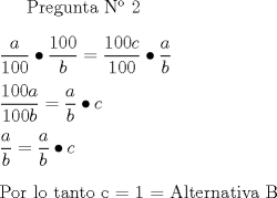 TEX:  Pregunta N 2 \\ \\<br />$\dfrac{a}{100} \bullet \dfrac{100}{b} = \dfrac{100c}{100} \bullet \dfrac{a}{b} \\ \\<br />\dfrac{100a}{100b} = \dfrac{a}{b} \bullet c \\ \\<br />\dfrac{a}{b} = \dfrac{a}{b}  \bullet c \\ \\<br />$Por lo tanto c = 1 = Alternativa B <br />