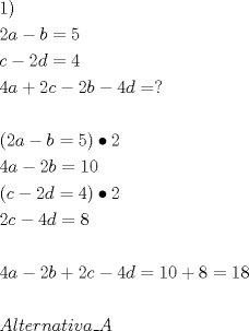TEX: \[<br />\begin{gathered}<br />  1) \hfill \\<br />  2a - b = 5 \hfill \\<br />  c - 2d = 4 \hfill \\<br />  4a + 2c - 2b - 4d = ? \hfill \\<br />   \hfill \\<br />  \left( {2a - b = 5} \right) \bullet 2 \hfill \\<br />  4a - 2b = 10 \hfill \\<br />  \left( {c - 2d = 4} \right) \bullet 2 \hfill \\<br />  2c - 4d = 8 \hfill \\<br />   \hfill \\<br />  4a - 2b + 2c - 4d = 10 + 8 = 18 \hfill \\<br />   \hfill \\<br />  Alternativa\_A \hfill \\ <br />\end{gathered} <br />\]