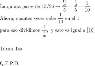 TEX: % MathType!MTEF!2!1!+-<br />% feaafiart1ev1aaatCvAUfeBSjuyZL2yd9gzLbvyNv2CaerbuLwBLn<br />% hiov2DGi1BTfMBaeXatLxBI9gBaerbd9wDYLwzYbItLDharqqtubsr<br />% 4rNCHbGeaGqiVu0Je9sqqrpepC0xbbL8F4rqqrFfpeea0xe9Lq-Jc9<br />% vqaqpepm0xbba9pwe9Q8fs0-yqaqpepae9pg0FirpepeKkFr0xfr-x<br />% fr-xb9adbaqaaeGaciGaaiaabeqaamaabaabaaGceaqabeaacaqGmb<br />% GaaeyyaiaabccacaqGXbGaaeyDaiaabMgacaqGUbGaaeiDaiaabgga<br />% caqGGaGaaeiCaiaabggacaqGYbGaaeiDaiaabwgacaqGGaGaaeizai<br />% aabwgacaqGGaGaaeymaiaabodacaqGVaGaaeOmaiaabAdacqGHsgIR<br />% daWcaaqaamaalaaabaGaaeymaiaabodaaeaacaqGYaGaaeOnaaaaae<br />% aacaqG1aaaaiabg2da9maalaaabaWaaSaaaeaacaaIXaaabaGaaGOm<br />% aaaaaeaacaaI1aaaaiabg2da9maalaaabaGaaGymaaqaaiaaigdaca<br />% aIWaaaaaqaaiaabgeacaqGObGaae4BaiaabkhacaqGHbGaaeilaiaa<br />% bccacaqGJbGaaeyDaiaabggacaqGUbGaaeiDaiaabwgacaqGZbGaae<br />% iiaiaabAhacaqGLbGaae4yaiaabwgacaqGZbGaaeiiaiaabogacaqG<br />% HbGaaeOyaiaabwgacaqGGaGaaeiiamaalaaabaGaaeymaaqaaiaabg<br />% dacaqGWaaaaiaabccacaqGLbGaaeOBaiaabccacaqGLbGaaeiBaiaa<br />% bccacaqGXaaabaGaaeiCaiaabggacaqGYbGaaeyyaiaabccacaqGLb<br />% Gaae4Caiaab+gacaqGGaGaaeizaiaabMgacaqG2bGaaeyAaiaabsga<br />% caqGPbGaaeyBaiaab+gacaqGZbGaaeiiamaalaaabaGaaeymaaqaam<br />% aalaaabaGaaeymaaqaaiaabgdacaqGWaaaaaaacaGGSaGaaeiiaiaa<br />% bMhacaqGGaGaaeyzaiaabohacaqG0bGaae4BaiaabccacaqGLbGaae<br />% 4CaiaabccacaqGPbGaae4zaiaabwhacaqGHbGaaeiBaiaabccacaqG<br />% HbGaaeiiamaaL4babaGaaeymaiaabcdaaaaabaaabaGaaeivaiaabw<br />% hacaqGYbGaaeyDaiaab6gacaqGGaGaaeivaiaabohacaqGZbaabaaa<br />% baGaaeyuaiaab6cacaqGfbGaaeOlaiaabcfacaqGUaGaaeiraiaab6<br />% caaaaa!A9D1!<br />\[<br />\begin{gathered}<br />  {\text{La quinta parte de 13/26}} \to \frac{{\frac{{{\text{13}}}}<br />{{{\text{26}}}}}}<br />{{\text{5}}} = \frac{{\frac{1}<br />{2}}}<br />{5} = \frac{1}<br />{{10}} \hfill \\<br />  {\text{Ahora}}{\text{, cuantes veces cabe  }}\frac{{\text{1}}}<br />{{{\text{10}}}}{\text{ en el 1}} \hfill \\<br />  {\text{para eso dividimos }}\frac{{\text{1}}}<br />{{\frac{{\text{1}}}<br />{{{\text{10}}}}}},{\text{ y esto es igual a }}\boxed{{\text{10}}} \hfill \\<br />   \hfill \\<br />  {\text{Turun Tss}} \hfill \\<br />   \hfill \\<br />  {\text{Q}}{\text{.E}}{\text{.P}}{\text{.D}}{\text{.}} \hfill \\ <br />\end{gathered} <br />\]<br />