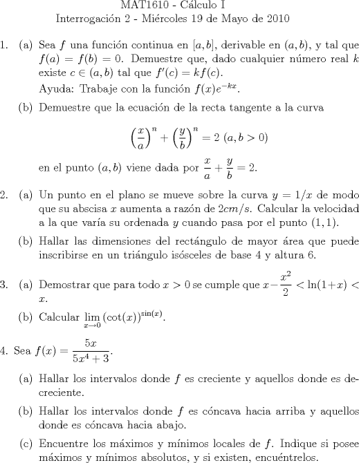 TEX: \noindent \\<br />\begin{center}MAT1610 - C�lculo I\\<br />Interrogaci�n 2 - Mi�rcoles 19 de Mayo de 2010 \end{center}<br />\begin{enumerate}<br />\item <br />\begin{enumerate}<br />\item Sea $f$ una funci�n continua en $[a, b]$, derivable en $(a, b)$, y tal que $f(a)=f(b)=0$. Demuestre que, dado cualquier n�mero real $k$ existe $c\in{(a, b)}$ tal que $f'&copy;=k{f&copy;}$.<br /><br />Ayuda: Trabaje con la funci�n $f(x){e^{-kx}}$.<br /><br />\item Demuestre que la ecuaci�n de la recta tangente a la curva<br /><br />$$\displaystyle{\left(\frac{x}{a}\right)^n+\left(\frac{y}{b}\right)^n=2\ (a, b>0)}$$<br /><br />en el punto $(a, b)$ viene dada por $\displaystyle{\frac{x}{a}+\frac{y}{b}=2}$.<br /><br />\end{enumerate}<br />\item<br />\begin{enumerate}<br />\item Un punto en el plano se mueve sobre la curva $y=1/x$ de modo que su abscisa $x$ aumenta a raz�n de $2cm/s$. Calcular la velocidad a la que var�a su ordenada $y$ cuando pasa por el punto $(1, 1)$.<br /><br />\item Hallar las dimensiones del rect�ngulo de mayor �rea que puede inscribirse en un tri�ngulo is�sceles de base $4$ y altura $6$.<br />\end{enumerate}<br />\item <br />\begin{enumerate}<br />\item Demostrar que para todo $x>0$ se cumple que $x-\dfrac{x^2}{2}<\ln(1+x)<x$.<br />\item Calcular $\displaystyle\lim_{x\to 0}{(\cot(x))^{\sin(x)}}$.<br />\end{enumerate}<br />\item Sea $f(x)=\dfrac{5x}{5x^4+3}$.<br />\begin{enumerate}<br />\item Hallar los intervalos donde $f$ es creciente y aquellos donde es decreciente.<br />\item Hallar los intervalos donde $f$ es c�ncava hacia arriba y aquellos donde es c�ncava hacia abajo.<br />\item Encuentre los m�ximos y m�nimos locales de $f$. Indique si posee m�ximos y m�nimos absolutos, y si existen, encu�ntrelos.<br />\end{enumerate}<br />\end{enumerate}<br />