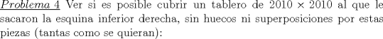 TEX: \noindent\underline{$Problema\ 4$} Ver si es posible cubrir un tablero de $2010 \times 2010$ al que le sacaron la esquina inferior derecha, sin huecos ni superposiciones por estas piezas (tantas como se quieran):