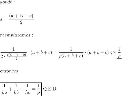 TEX: % MathType!MTEF!2!1!+-<br />% feaafiart1ev1aaatCvAUfeBSjuyZL2yd9gzLbvyNv2CaerbuLwBLn<br />% hiov2DGi1BTfMBaeXatLxBI9gBaerbd9wDYLwzYbItLDharqqtubsr<br />% 4rNCHbGeaGqiVu0Je9sqqrpepC0xbbL8F4rqqrFfpeea0xe9Lq-Jc9<br />% vqaqpepm0xbba9pwe9Q8fs0-yqaqpepae9pg0FirpepeKkFr0xfr-x<br />% fr-xb9adbaqaaeGaciGaaiaabeqaamaabaabaaGceaqabeaacaWGKb<br />% Gaam4Baiaad6gacaWGKbGaamyzaiaacQdaaeaaaeaacaWGZbGaeyyp<br />% a0ZaaSaaaeaacaqGOaGaaeyyaiaabUcacaqGIbGaae4kaiaabogaca<br />% qGPaaabaGaaGOmaaaaaeaaaeaacaWGYbGaamyzaiaadwgacaWGTbGa<br />% amiCaiaadYgacaWGHbGaamOEaiaadggacaWGTbGaam4Baiaadohaca<br />% GG6aaabaaabaWaaSaaaeaacaaIXaaabaGaaGOmaiabgwSixpaalaaa<br />% baGaeqyWdiNaaeikaiaabggacaqGRaGaaeOyaiaabUcacaqGJbGaae<br />% ykaaqaaiaaikdaaaaaaiabgwSixlaacIcacaWGHbGaey4kaSIaamOy<br />% aiabgUcaRiaadogacaGGPaGaeyypa0ZaaSaaaeaacaaIXaaabaGaeq<br />% yWdiNaaiikaiaadggacqGHRaWkcaWGIbGaey4kaSIaam4yaiaacMca<br />% aaGaeyyXICTaaiikaiaadggacqGHRaWkcaWGIbGaey4kaSIaam4yai<br />% aacMcacqGHuhY2daqjuaqaamaalaaabaGaaGymaaqaaiabeg8aYbaa<br />% aaaabaaabaGaamyzaiaad6gacaWG0bGaam4Baiaad6gacaWGJbGaam<br />% yzaiaadohaaeaaaeaadaqjEaqaamaalaaabaGaaGymaaqaaiaadIga<br />% caWGHbaaaiabgUcaRmaalaaabaGaaGymaaqaaiaadIgacaWGIbaaai<br />% abgUcaRmaalaaabaGaaGymaaqaaiaadIgacaWGJbaaaiabg2da9maa<br />% laaabaGaaGymaaqaaiabeg8aYbaaaaGaaeiiaiaabgfacaqGUaGaae<br />% yraiaab6cacaqGebaaaaa!937A!<br />\[<br />\begin{gathered}<br />  donde: \hfill \\<br />   \hfill \\<br />  s = \frac{{{\text{(a + b + c)}}}}<br />{2} \hfill \\<br />   \hfill \\<br />  reemplazamos: \hfill \\<br />   \hfill \\<br />  \frac{1}<br />{{2 \cdot \frac{{\rho {\text{(a + b + c)}}}}<br />{2}}} \cdot (a + b + c) = \frac{1}<br />{{\rho (a + b + c)}} \cdot (a + b + c) \Leftrightarrow \left. {\underline {\, <br /> {\frac{1}<br />{\rho }} \,}}\! \right|  \hfill \\<br />   \hfill \\<br />  entonces \hfill \\<br />   \hfill \\<br />  \boxed{\frac{1}<br />{{ha}} + \frac{1}<br />{{hb}} + \frac{1}<br />{{hc}} = \frac{1}<br />{\rho }}{\text{ Q}}{\text{.E}}{\text{.D}} \hfill \\ <br />\end{gathered} <br />\]<br />