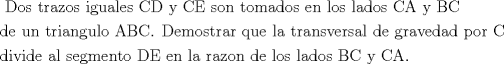 TEX: \[<br />\begin{gathered}<br />  {\text{ Dos trazos iguales CD y CE son tomados en los lados CA y BC }} \hfill \\<br />  {\text{de un triangulo ABC}}{\text{. Demostrar que la transversal de gravedad por C }} \hfill \\<br />  {\text{divide al segmento DE en la razon de los lados BC y CA}}{\text{.}} \hfill \\ <br />\end{gathered} <br />\]<br />
