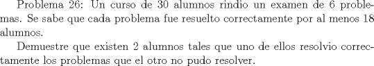TEX:  Problema 26: Un curso de 30 alumnos rindio un examen de 6 problemas. Se sabe que cada problema fue resuelto correctamente por al menos 18 alumnos. <br /><br />Demuestre que existen 2 alumnos tales que uno de ellos resolvio correctamente los problemas que el otro no pudo resolver.