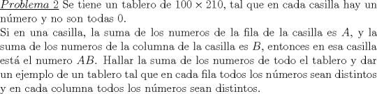TEX: \noindent\underline{$Problema\ 2$} Se tiene un tablero de $100\times 210$, tal que en cada casilla hay un n\'umero y no son todas 0.\\<br />Si en una casilla, la suma de los numeros de la fila de la casilla es $A$, y la suma de los numeros de la columna de la casilla es $B$, entonces en esa casilla est� el numero $AB$. Hallar la suma de los numeros de todo el tablero y dar un ejemplo de un tablero tal que en cada fila todos los n\'umeros sean distintos y en cada columna todos los n\'umeros sean distintos.