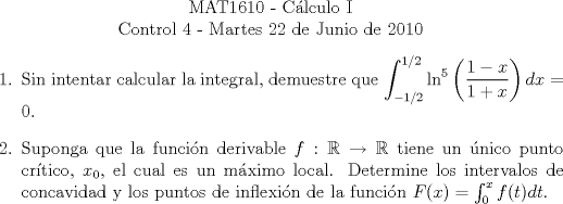 TEX: \begin{center}<br />MAT1610 - C�lculo I\\<br />Control 4 - Martes 22 de Junio de 2010\end{center}<br />\begin{enumerate}<br />\item Sin intentar calcular la integral, demuestre que $\displaystyle\int_{-1/2}^{1/2}\ln^{5}\left(\frac{1-x}{1+x}\right)dx=0$.<br /><br />\item Suponga que la funci�n derivable $f:\mathbb{R}\rightarrow\mathbb{R}$ tiene un �nico punto cr�tico,<br />$x_0$, el cual es un m�ximo local. Determine los intervalos de concavidad y los<br />puntos de inflexi�n de la funci�n $F(x) = \int_0^{x}f(t)dt$.<br />\end{enumerate}