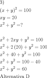 TEX: \[<br />\begin{gathered}<br />  {\text{3)}} \hfill \\<br />  \left( {x + y} \right)^2  = 100 \hfill \\<br />  xy = 20 \hfill \\<br />  x^2  + y^2  = ? \hfill \\<br />   \hfill \\<br />  x^2  + 2xy + y^2  = 100 \hfill \\<br />  x^2  + 2\left( {20} \right) + y^2  = 100 \hfill \\<br />  x^2  + 40 + y^2  = 100 \hfill \\<br />  x^2  + y^2  = 100 - 40 \hfill \\<br />  x^2  + y^2  = 60 \hfill \\<br />  {\text{Alternativa D}} \hfill \\ <br />\end{gathered} <br />\]