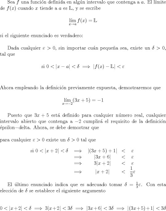 TEX: \indent Sea $f$ una funci\'on definida en alg\'un intervalo que contenga a $a$. El l\'imite de $f(x)$ cuando $x$ tiende a $a$ es $\mathbb{L}$, y se escribe<br /><br />$$\mathop{{\text{l\'im}}}\limits_{x\to a}f(x)=\mathbb{L}$$\\<br />\noindent si el siguiente enunciado es verdadero:\\<br /><br />\indent Dada cualquier $\varepsilon>0$, sin importar cu\'an peque\~na sea, existe un $\delta>0$, tal que<br /><br />$$\text{si }0<|x-a|<\delta\implies|f(x)-\mathbb{L}|<\varepsilon$$\\<br /><br />\noindent Ahora empleando la definici\'on previamente expuesta, demostraremos que<br /><br />$$\mathop{{\text{l\'im}}}\limits_{x\to-2}(3x+5)=-1$$\\<br />\indent Puesto que $3x+5$ est\'a definido para cualquier n\'umero real, cualquier intervalo abierto que contenga a $-2$ cumplir\'a el requisito de la definici\'on \'epsilon$-$delta. Ahora, se debe demostrar que\\<br /><br />\noindent para cualquier $\varepsilon>0$ existe un $\delta>0$ tal que<br /><br />$$\begin{array}{ccccccccccccccc}<br />\text{si }0<|x+2|<\delta&\implies&|(3x+5)+1|&<&\varepsilon\\<br />&\implies&|3x+6|&<&\varepsilon\\<br />&\implies& 3|x+2|&<&\varepsilon\\<br />&\implies&|x+2|&<&\dfrac{1}{3}\varepsilon<br />\end{array}$$\\<br />\indent El \'ultimo enunciado indica que es adecuado tomar $\delta=\frac13\varepsilon$. Con esta elecci\'on de $\delta$ se establece el siguiente argumento<br /><br />$$0<|x+2|<\delta\implies 3|x+2|<3\delta\implies|3x+6|<3\delta\implies|(3x+5)+1|<3\delta$$