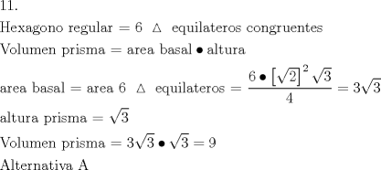 TEX: \[<br />\begin{gathered}<br />  {\text{11}}{\text{.}} \hfill \\<br />  {\text{Hexagono regular =  6 }}\vartriangle {\text{ equilateros congruentes}} \hfill \\<br />  {\text{Volumen prisma =  area basal}} \bullet {\text{altura}} \hfill \\<br />  {\text{area basal =  area 6 }}\vartriangle {\text{ equilateros =  }}\frac{{{\text{6}} \bullet \left[ {\sqrt 2 } \right]^2 \sqrt 3 }}<br />{4} = 3\sqrt 3  \hfill \\<br />  {\text{altura prisma = }}\sqrt 3  \hfill \\<br />  {\text{Volumen prisma =  }}3\sqrt 3  \bullet \sqrt 3  = 9 \hfill \\<br />  {\text{Alternativa A}} \hfill \\ <br />\end{gathered} <br />\]