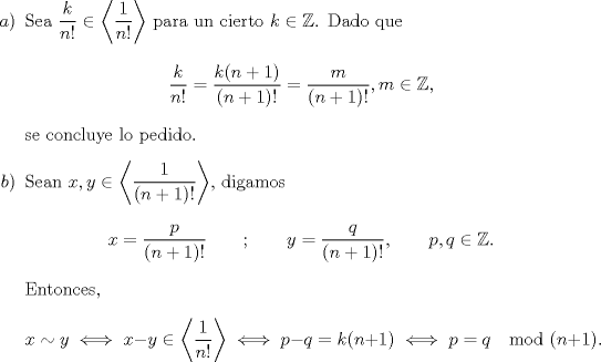 TEX: \begin{enumerate}<br />\item[$a)$]Sea $\dfrac{k}{n!}\in\left<\dfrac{1}{n!}\right>$ para un cierto $k\in\mathbb{Z}$. Dado que<br />\[\frac{k}{n!}=\frac{k(n+1)}{(n+1)!}=\frac{m}{(n+1)!}, m\in\mathbb{Z},\]<br />se concluye lo pedido.<br />\item[$b)$]Sean $x,y\in\left<\dfrac{1}{(n+1)!}\right>$, digamos<br />\[x=\frac{p}{(n+1)!}\qquad;\qquad y=\frac{q}{(n+1)!},\qquad p,q\in\mathbb{Z}.\]<br />Entonces, <br />\[x\sim y\iff x-y\in\left<\dfrac{1}{n!}\right>\iff p-q=k(n+1)\iff p=q \mod (n+1).\]<br />\end{enumerate}
