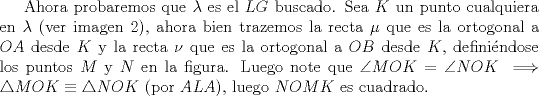 TEX: Ahora probaremos que $\lambda$ es el $LG$ buscado. Sea $K$ un punto cualquiera en $\lambda$ (ver imagen 2), ahora bien trazemos la recta $\mu$ que es la ortogonal a $OA$ desde $K$ y la recta $\nu$ que es la ortogonal a $OB$ desde $K$, definindose los puntos $M$ y $N$ en la figura. Luego note que $\angle MOK= \angle NOK \implies \triangle MOK \equiv \triangle NOK$ (por $ALA$), luego $NOMK$ es cuadrado.