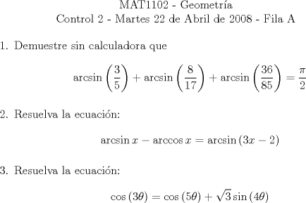 TEX: \begin{center}<br />MAT1102 - Geometra\\<br />Control 2 - Martes 22 de Abril de 2008 - Fila A\end{center}<br />\begin{enumerate}<br />\item Demuestre sin calculadora que \[\arcsin\left(\dfrac{3}{5}\right) + \arcsin\left(\dfrac{8}{17}\right)+\arcsin\left(\dfrac{36}{85}\right)=\dfrac{\pi}{2}\]<br />\item Resuelva la ecuacin:<br />\[\arcsin{x}-\arccos{x}=\arcsin{(3x-2)}\]<br />\item Resuelva la ecuacin:<br />\[\cos{(3\theta)}=\cos{(5\theta)}+\sqrt{3}\sin{(4\theta)}\]<br />\end{enumerate}<br />