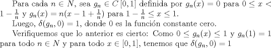 TEX: Para cada $n\in N$, sea $g_n \in C \left[0, 1\right]$ definida por $g_n (x) = 0$ para $0 \leq x < 1 - \frac{1}{n}$<br />y $g_n(x) = n(x-1+\frac{1}{n})$ para $1-\frac{1}{n} \leq x  \leq 1$. <br /><br />Luego, $ \delta (g_n,0) = 1 $, donde 0 es la funcin constante cero.<br /><br />Verifiquemos que lo anterior es cierto: <br />Como $0 \leq g_n(x) \leq 1$ y $g_n(1) = 1$ para todo $n \in N$ y para todo $x \in \left[0, 1\right]$, tenemos que $ \delta (g_n,0) = 1 $<br />
