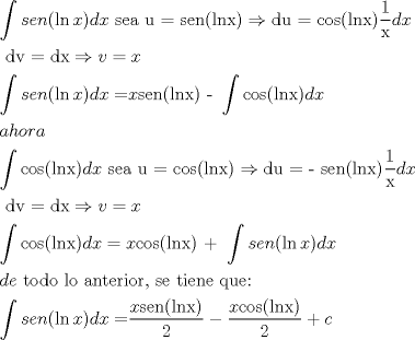 TEX: \[<br />\begin{gathered}<br />  \int {sen(\ln x)dx{\text{  sea u = sen(lnx)}} \Rightarrow {\text{du = cos(lnx)}}\frac{{\text{1}}}<br />{{\text{x}}}} dx \hfill \\<br />  {\text{                            dv = dx}} \Rightarrow v = x \hfill \\<br />  \int {sen(\ln x)dx = } x{\text{sen(lnx) - }}\int {{\text{cos(lnx)}}} dx \hfill \\<br />  ahora \hfill \\<br />  \int {{\text{cos(lnx)}}} dx{\text{    sea u = cos(lnx)}} \Rightarrow {\text{du =  - sen(lnx)}}\frac{{\text{1}}}<br />{{\text{x}}}dx \hfill \\<br />  {\text{                         dv = dx}} \Rightarrow v = x \hfill \\<br />  \int {{\text{cos(lnx)}}} dx = x{\text{cos(lnx) + }}\int {sen(\ln x)dx}  \hfill \\<br />  de{\text{ todo lo anterior}}{\text{, se tiene que:}} \hfill \\<br />  \int {sen(\ln x)dx = } \frac{{x{\text{sen(lnx)}}}}<br />{2} - \frac{{x{\text{cos(lnx)}}}}<br />{2} + c \hfill \\ <br />\end{gathered} <br />\]<br />