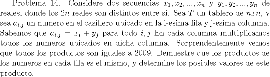 TEX:  Problema 14. Considere dos secuencias $x_1, x_2,..., x_n$ y $y_1, y_2,..., y_n$ de reales, donde los $2n$ reales son distintos entre si. Sea $T$ un tablero de $nxn$, y sea $a_{i,j}$ un numero en el casillero ubicado en la i-esima fila y j-esima columna. Sabemos que $a_{i,j}=x_i+y_j$ para todo $i,j$ En cada columna multiplicamos todos los numeros ubicados en dicha columna. Sorprendentemente vemos que todos los productos son iguales a 2009. Demuestre que los productos de los numeros en cada fila es el mismo, y determine los posibles valores de este producto.