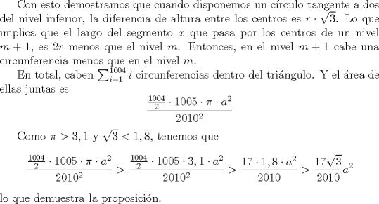 TEX: <br />Con esto demostramos que cuando disponemos un crculo tangente a dos del nivel inferior, la diferencia de altura entre los centros es $r \cdot \sqrt{3}$. Lo que implica que el largo del segmento $x$ que pasa por los centros de un nivel $m+1$, es $2r$ menos que el nivel $m$. Entonces, en el nivel $m+1$ cabe una circunferencia menos que en el nivel $m$.<br /><br />En total, caben $\sum_{i=1}^{1004}{i}$ circunferencias dentro del tringulo. Y el rea de ellas juntas es<br />\[ {{1004 \over 2} \cdot 1005 \cdot \pi \cdot a^{2}} \over {2010^2} \]<br /><br />Como $\pi > 3,1$ y $\sqrt{3} < 1,8$, tenemos que <br />\[ {{{1004 \over 2} \cdot 1005 \cdot \pi \cdot a^{2}} \over {2010^2}} > {{{1004 \over 2} \cdot 1005 \cdot 3,1 \cdot a^{2}} \over {2010^2}} > {{{17 \cdot 1,8 \cdot a^2} \over 2010}}  > {{{17 \sqrt{3}} \over 2010} a^2} \] <br />lo que demuestra la proposicin.