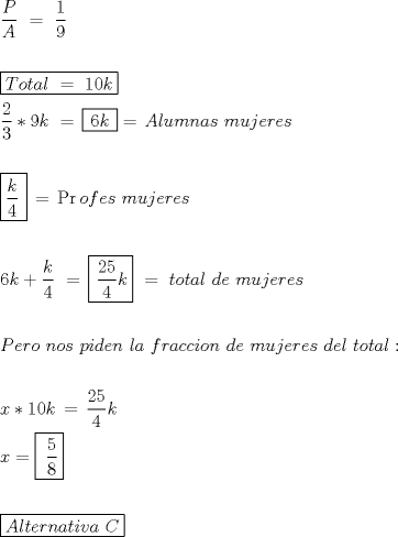 TEX: \[<br />\begin{gathered}<br />  \frac{P}<br />{A}\,\, = \,\,\frac{1}<br />{9} \hfill \\<br />   \hfill \\<br />  \boxed{Total\,\, = \,\,10k} \hfill \\<br />  \frac{2}<br />{3}*9k\,\, = \,\boxed{\,6k\,} = \,Alumnas\,\,mujeres \hfill \\<br />   \hfill \\<br />  \boxed{\frac{k}<br />{4}\,}\, = \,\Pr ofes\,\,mujeres \hfill \\<br />   \hfill \\<br />  6k + \frac{k}<br />{4}\,\, = \,\boxed{\,\frac{{25}}<br />{4}k}\,\, = \,\,total\,\,de\,\,mujeres\,\, \hfill \\<br />   \hfill \\<br />  Pero\,\,nos\,\,piden\,\,la\,\,fraccion\,\,de\,\,mujeres\,\,del\,\,total: \hfill \\<br />   \hfill \\<br />  x*10k\, = \,\frac{{25}}<br />{4}k \hfill \\<br />  x = \boxed{\,\,\frac{5}<br />{8}} \hfill \\<br />   \hfill \\<br />  \boxed{Alternativa\,\,C} \hfill \\ <br />\end{gathered} <br />\]<br />
