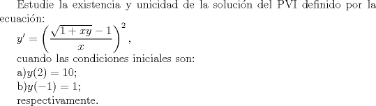 TEX: <br />Estudie la existencia y unicidad de la solucin del PVI definido por la ecuacin:<br /><br />$<br />y'=\left(\dfrac{\sqrt{1+xy}-1}{x}\right)^2 ,<br />$<br /><br />cuando las condiciones iniciales son:<br /><br />a)$y(2)=10$;<br /><br />b)$y(-1)=1$;<br /><br />respectivamente.<br />
