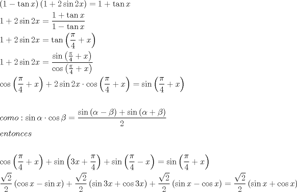 TEX: \[<br />\begin{gathered}<br />  \left( {1 - \tan x} \right)\left( {1 + 2\sin 2x} \right) = 1 + \tan x \hfill \\<br />  1 + 2\sin 2x = \frac{{1 + \tan x}}<br />{{1 - \tan x}} \hfill \\<br />  1 + 2\sin 2x = \tan \left( {\frac{\pi }<br />{4} + x} \right) \hfill \\<br />  1 + 2\sin 2x = \frac{{\sin \left( {\frac{\pi }<br />{4} + x} \right)}}<br />{{\cos \left( {\frac{\pi }<br />{4} + x} \right)}} \hfill \\<br />  \cos \left( {\frac{\pi }<br />{4} + x} \right) + 2\sin 2x \cdot \cos \left( {\frac{\pi }<br />{4} + x} \right) = \sin \left( {\frac{\pi }<br />{4} + x} \right) \hfill \\<br />   \hfill \\<br />  como:\sin \alpha  \cdot \cos \beta  = \frac{{\sin \left( {\alpha  - \beta } \right) + \sin \left( {\alpha  + \beta } \right)}}<br />{2} \hfill \\<br />  entonces \hfill \\<br />   \hfill \\<br />  \cos \left( {\frac{\pi }<br />{4} + x} \right) + \sin \left( {3x + \frac{\pi }<br />{4}} \right) + \sin \left( {\frac{\pi }<br />{4} - x} \right) = \sin \left( {\frac{\pi }<br />{4} + x} \right) \hfill \\<br />  \frac{{\sqrt 2 }}<br />{2}\left( {\cos x - \sin x} \right) + \frac{{\sqrt 2 }}<br />{2}\left( {\sin 3x + \cos 3x} \right) + \frac{{\sqrt 2 }}<br />{2}\left( {\sin x - \cos x} \right) = \frac{{\sqrt 2 }}<br />{2}\left( {\sin x + \cos x} \right) \hfill \\ <br />\end{gathered} <br />\]<br />
