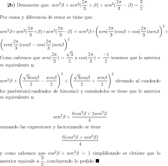 TEX: \textbf{2b)} Demuestre que: $sen^2\beta+sen^2(\dfrac{2\pi}{3}+\beta)+sen^2(\dfrac{2\pi}{3}-\beta)=\dfrac{3}{2}$.\\\\Por suma y diferencia de senos se tiene que:\\\\$sen^2\beta+sen^2(\dfrac{2\pi}{3}+\beta)+sen^2(\dfrac{2\pi}{3}-\beta)=sen^2\beta+\left(sen(\dfrac{2\pi}{3})cos\beta+cos(\dfrac{2\pi}{3})sen\beta\right)^2+\left(sen(\dfrac{2\pi}{3})cos\beta-cos(\dfrac{2\pi}{3})sen\beta\right)^2$\\Como sabemos que $sen(\dfrac{2\pi}{3})=\dfrac{\sqrt{3}}{2}$ y $cos(\dfrac{2\pi}{3})=\dfrac{-1}{2}$ tenemos que lo anterior es equivalente a:\\\\$sen^2\beta+\left(\dfrac{\sqrt{3}cos\beta}{2}-\dfrac{sen\beta}{2}\right)^2+\left(\dfrac{\sqrt{3}cos\beta}{2}+\dfrac{sen\beta}{2}\right)^2$ elevando al cuadrado los par\'entesis(cuadrados de binomio) y sum\'andolos se tiene que lo anterior es equivalente a:\\\\$$sen^2\beta+\dfrac{6cos^2\beta+2sen^2\beta}{4}$$sumando las expresiones y factorizando se tiene$$\dfrac{6(cos^2\beta+sen^2\beta)}{4}$$y como sabemos que $cos^2\beta+sen^2\beta=1$ simplificando se obtiene que lo anterior equivale a $\dfrac{3}{2}$, concluyendo lo pedido $\blacksquare$