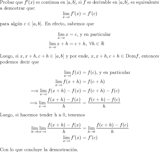 TEX: \noindent Probar que $f'(x)$ es continua en $[a,b]$, si $f$ es derivable en $[a,b]$, es equivalente a demostrar que:<br />\begin{equation*}\begin{aligned}<br />\lim_{x\to c}f'(x)=f'©\\<br />\end{aligned}\end{equation*}<br />para algn $c\in[a,b]$. En efecto, sabemos que<br />\begin{equation*}\begin{aligned}<br />\lim_{x\to c}x&=c \text{, y en particular}\\<br />\lim_{x\to c}x+h&=c+h, \ \forall h\in\mathbb{R}\\<br />\end{aligned}\end{equation*}<br />Luego, si $x,x+h,c+h\in[a,b]$ y por ende, $x,x+h,c+h\in$ Dom$f$, entonces podemos decir que<br />\begin{equation*}\begin{aligned}<br />\lim_{x\to c}f(x)&=f© \text{, y en particular}\\<br />\lim_{x\to c}f(x+h)&=f(c+h)\\<br />\Longrightarrow \lim_{x\to c}f(x+h)-f(x)&=f(c+h)-f©\\<br />\Longrightarrow \lim_{x\to c}\dfrac{f(x+h)-f(x)}{h}&=\dfrac{f(c+h)-f©}{h}\\<br />\end{aligned}\end{equation*}<br />Luego, si hacemos tender h a 0, tenemos<br />\begin{equation*}\begin{aligned}<br />\lim_{h\to 0}\lim_{x\to c}\dfrac{f(x+h)-f(x)}{h}&=\lim_{h\to 0}\dfrac{f(c+h)-f©}{h}\\<br />\lim_{x\to c}f'(x)&=f'©\\<br />\end{aligned}\end{equation*}<br />Con lo que concluye la demostracin.